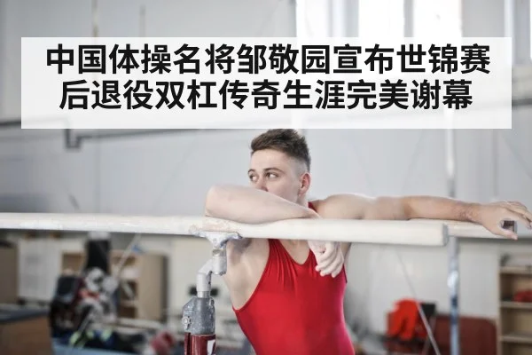 中国体操名将邹敬园宣布世锦赛后退役双杠传奇生涯完美谢幕