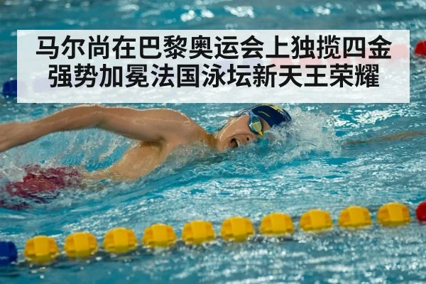 马尔尚在巴黎奥运会上独揽四金强势加冕法国泳坛新天王荣耀