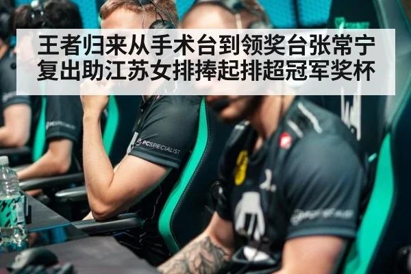 王者归来从手术台到领奖台张常宁复出助江苏女排捧起排超冠军奖杯
