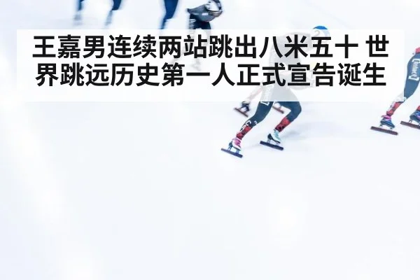 王嘉男连续两站跳出八米五十 世界跳远历史第一人正式宣告诞生