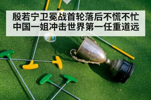 殷若宁卫冕战首轮落后不慌不忙 中国一姐冲击世界第一任重道远