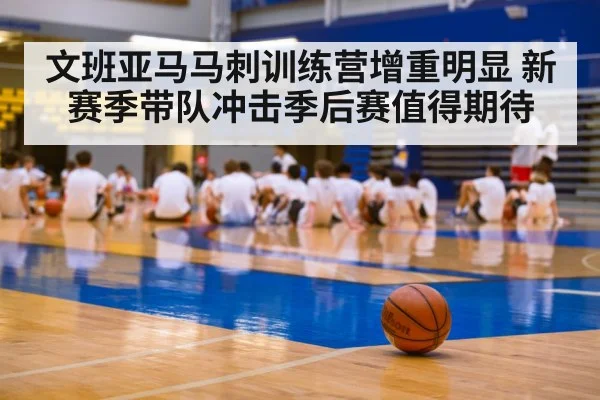 文班亚马马刺训练营增重明显 新赛季带队冲击季后赛值得期待